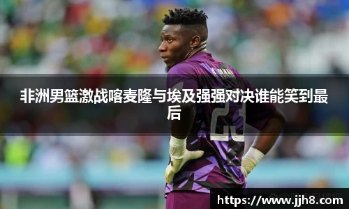 买球非洲男篮激战喀麦隆与埃及强强对决谁能笑到最后